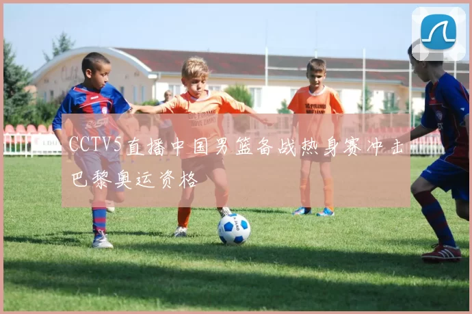 CCTV5直播中国男篮备战热身赛冲击巴黎奥运资格