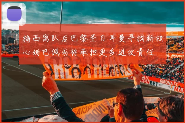 梅西离队后巴黎圣日耳曼寻找新核心姆巴佩或将承担更多进攻责任