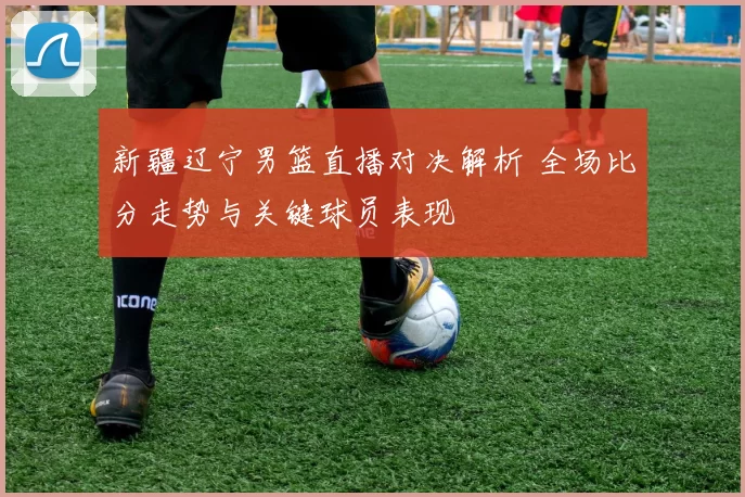 新疆辽宁男篮直播对决解析 全场比分走势与关键球员表现