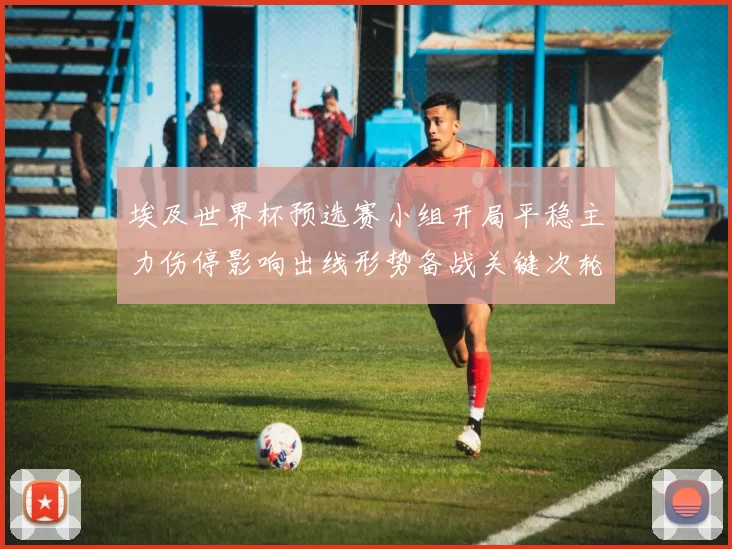 埃及世界杯预选赛小组开局平稳主力伤停影响出线形势备战关键次轮