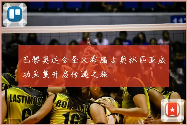 巴黎奥运会圣火希腊古奥林匹亚成功采集开启传递之旅