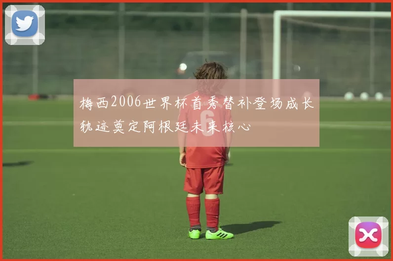 梅西2006世界杯首秀替补登场成长轨迹奠定阿根廷未来核心