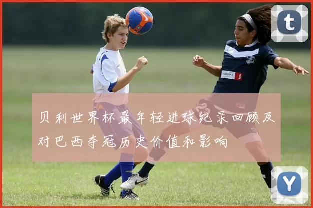 贝利世界杯最年轻进球纪录回顾及对巴西夺冠历史价值和影响