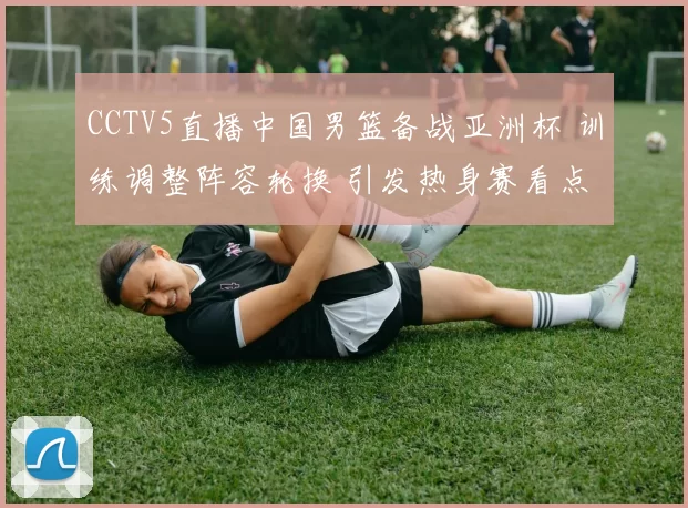 CCTV5直播中国男篮备战亚洲杯 训练调整阵容轮换 引发热身赛看点