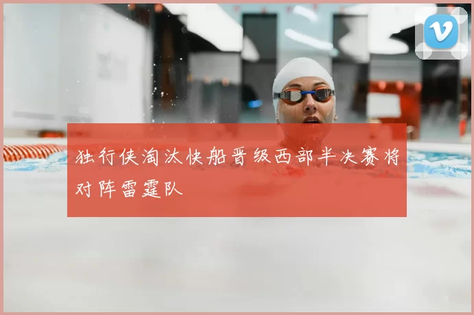独行侠淘汰快船晋级西部半决赛将对阵雷霆队