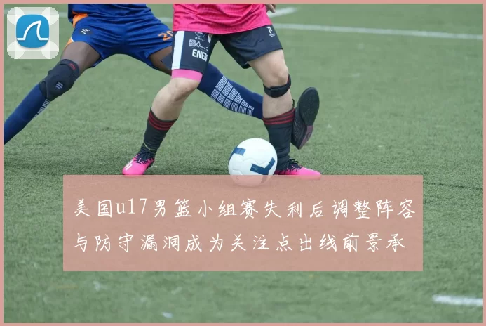 美国u17男篮小组赛失利后调整阵容与防守漏洞成为关注点出线前景承压