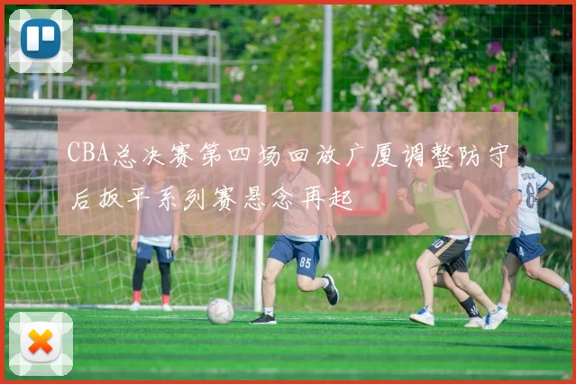 CBA总决赛第四场回放广厦调整防守后扳平系列赛悬念再起