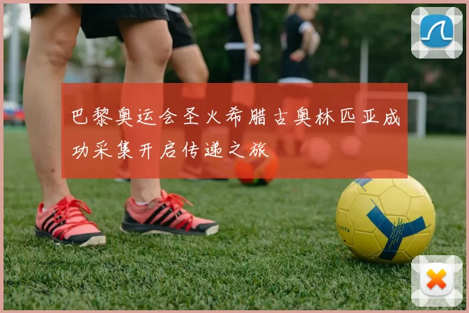 巴黎奥运会圣火希腊古奥林匹亚成功采集开启传递之旅