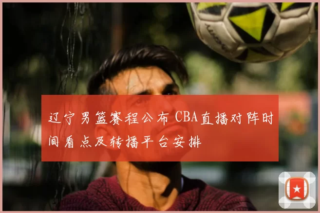 辽宁男篮赛程公布 CBA直播对阵时间看点及转播平台安排