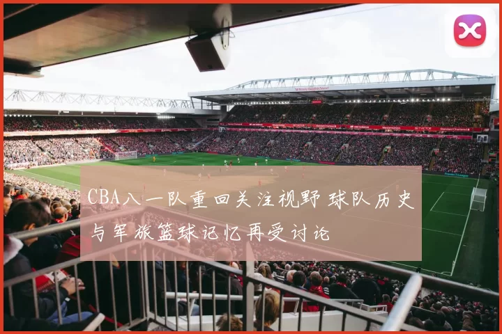 CBA八一队重回关注视野 球队历史与军旅篮球记忆再受讨论