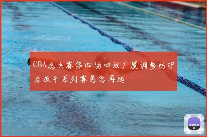 CBA总决赛第四场回放广厦调整防守后扳平系列赛悬念再起