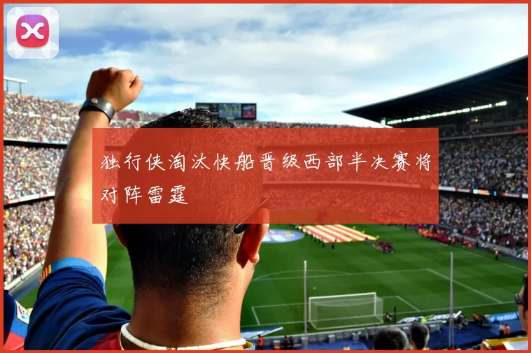 独行侠淘汰快船晋级西部半决赛将对阵雷霆