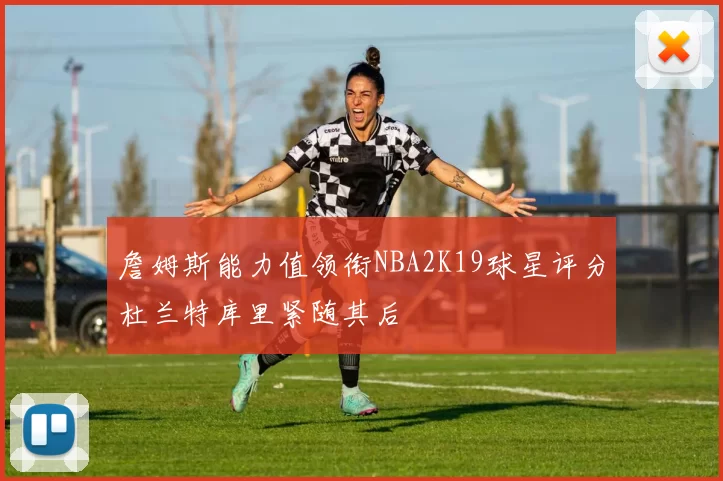 詹姆斯能力值领衔NBA2K19球星评分杜兰特库里紧随其后