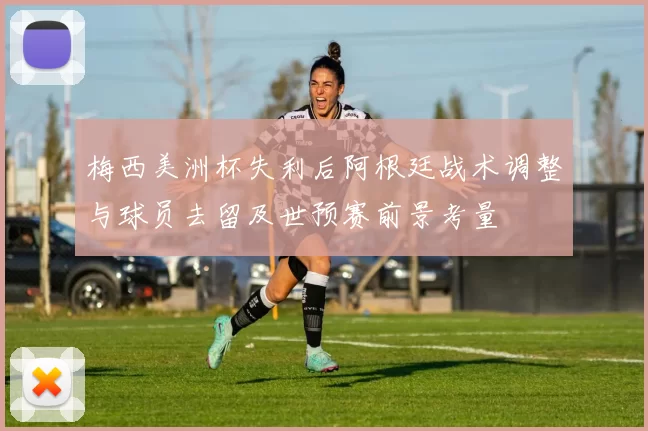 梅西美洲杯失利后阿根廷战术调整与球员去留及世预赛前景考量