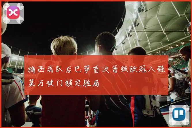 梅西离队后巴萨首次晋级欧冠八强莱万破门锁定胜局
