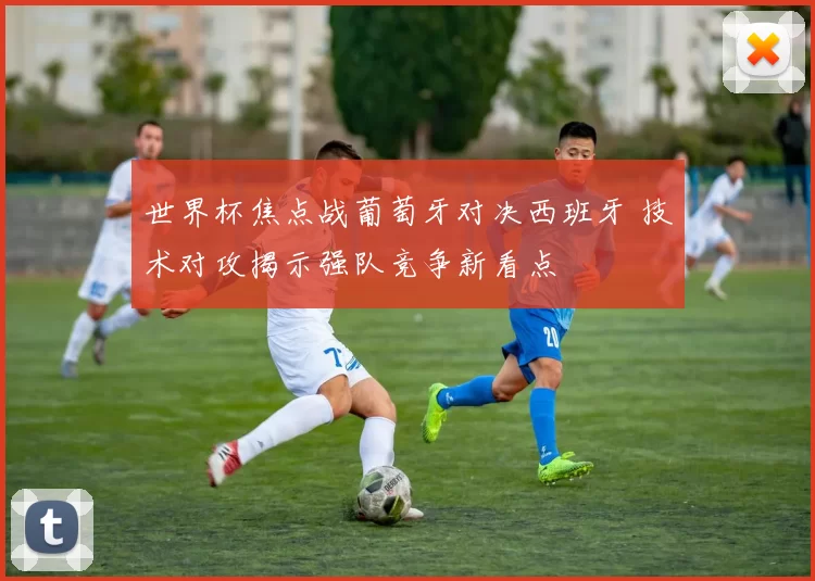 世界杯焦点战葡萄牙对决西班牙 技术对攻揭示强队竞争新看点
