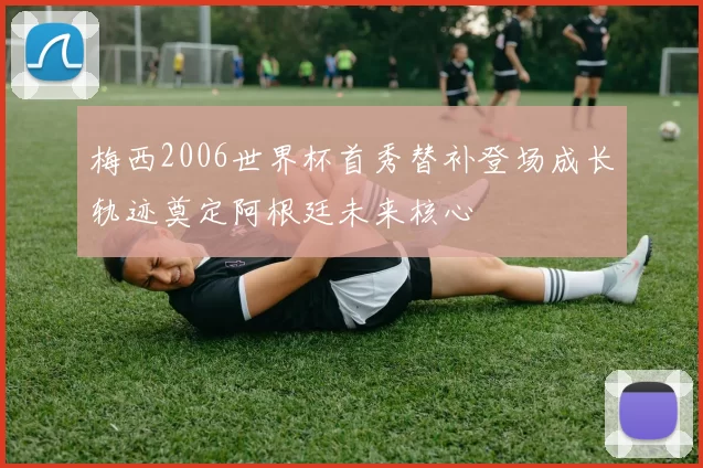 梅西2006世界杯首秀替补登场成长轨迹奠定阿根廷未来核心