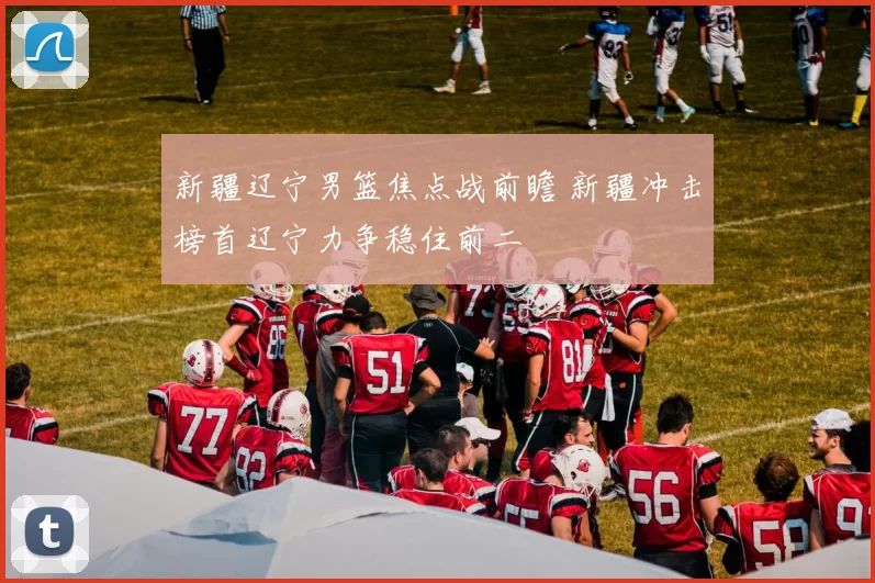 新疆辽宁男篮焦点战前瞻 新疆冲击榜首辽宁力争稳住前二