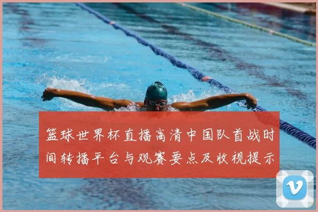 篮球世界杯直播高清中国队首战时间转播平台与观赛要点及收视提示