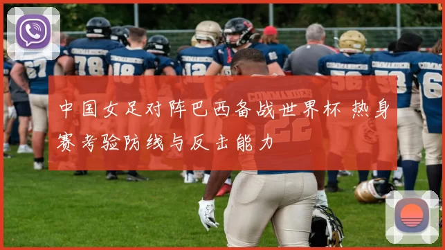 中国女足对阵巴西备战世界杯 热身赛考验防线与反击能力