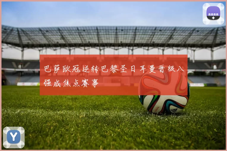 巴萨欧冠逆转巴黎圣日耳曼晋级八强成焦点赛事