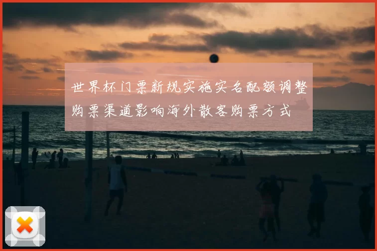 世界杯门票新规实施实名配额调整购票渠道影响海外散客购票方式