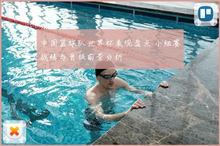 中国篮球队世界杯表现盘点 小组赛战绩与晋级前景分析