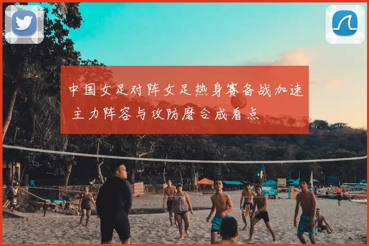 中国女足对阵女足热身赛备战加速 主力阵容与攻防磨合成看点