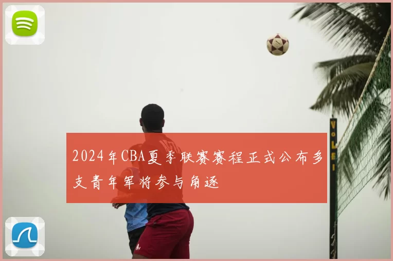 2024年CBA夏季联赛赛程正式公布多支青年军将参与角逐