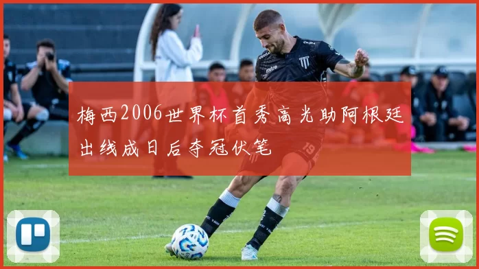 梅西2006世界杯首秀高光助阿根廷出线成日后夺冠伏笔