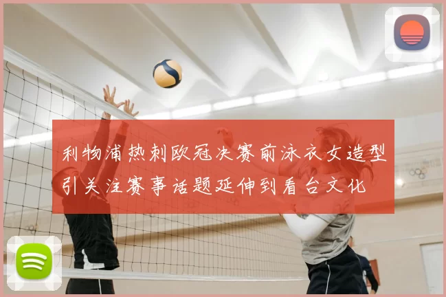 利物浦热刺欧冠决赛前泳衣女造型引关注赛事话题延伸到看台文化