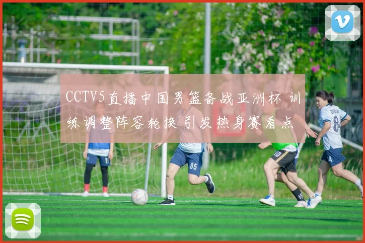 CCTV5直播中国男篮备战亚洲杯 训练调整阵容轮换 引发热身赛看点