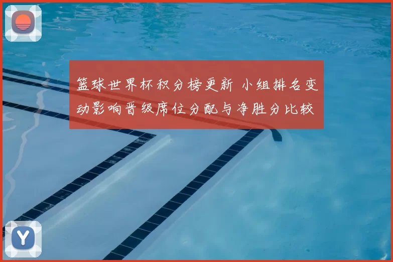 篮球世界杯积分榜更新 小组排名变动影响晋级席位分配与净胜分比较