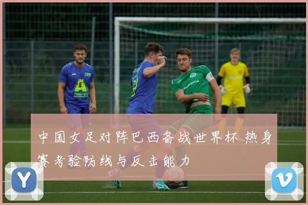 中国女足对阵巴西备战世界杯 热身赛考验防线与反击能力