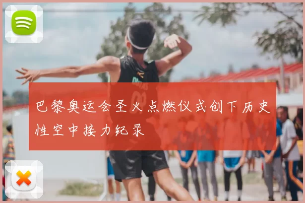 巴黎奥运会圣火点燃仪式创下历史性空中接力纪录