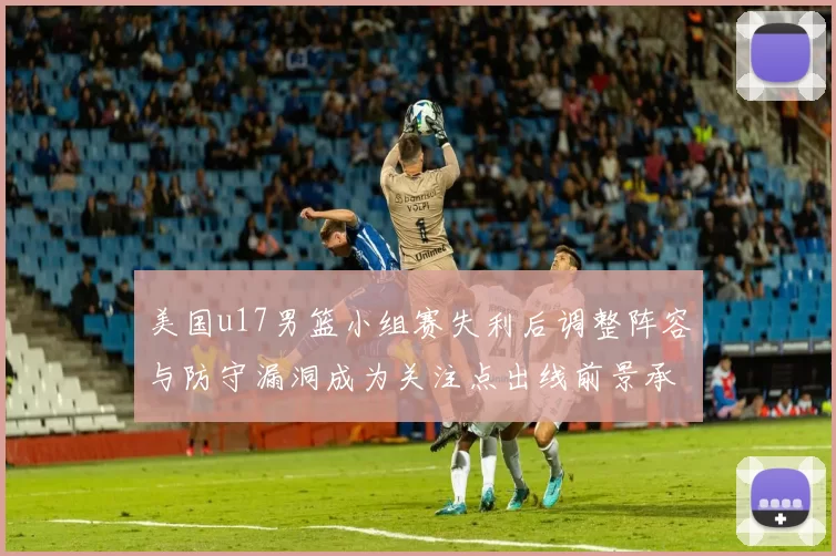 美国u17男篮小组赛失利后调整阵容与防守漏洞成为关注点出线前景承压