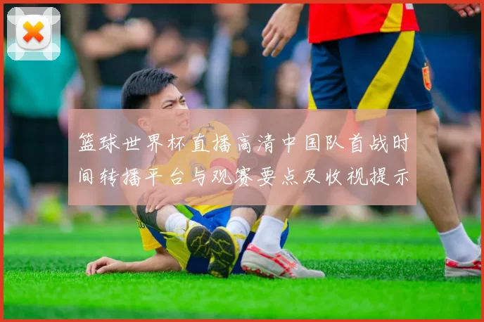 篮球世界杯直播高清中国队首战时间转播平台与观赛要点及收视提示