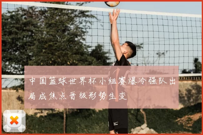 中国篮球世界杯小组赛爆冷强队出局成焦点晋级形势生变