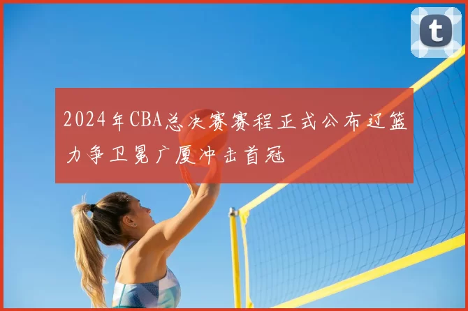 2024年CBA总决赛赛程正式公布辽篮力争卫冕广厦冲击首冠