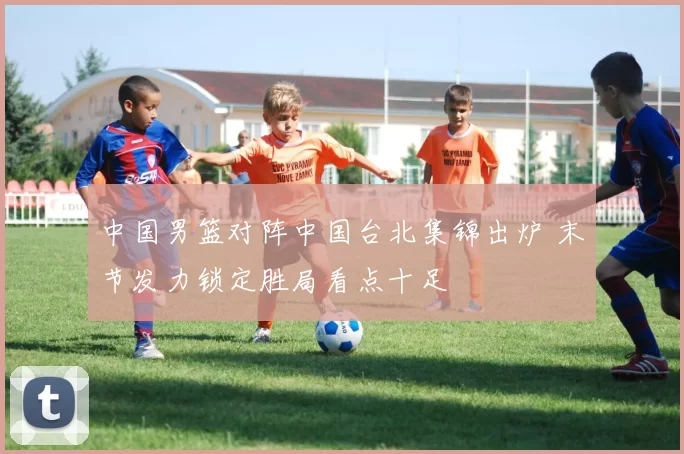 中国男篮对阵中国台北集锦出炉 末节发力锁定胜局看点十足