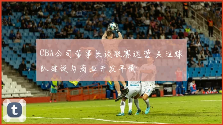 CBA公司董事长谈联赛运营 关注球队建设与商业开发平衡