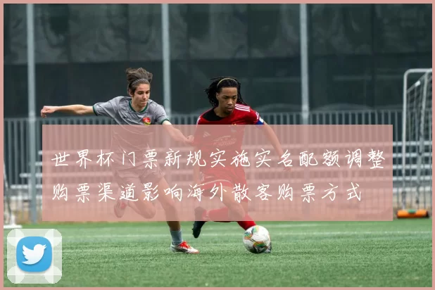世界杯门票新规实施实名配额调整购票渠道影响海外散客购票方式